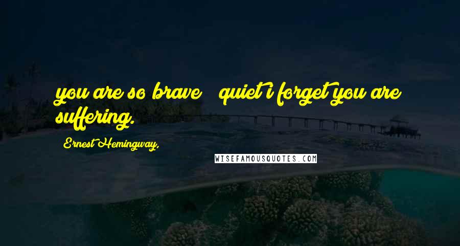 Ernest Hemingway, Quotes: you are so brave & quiet i forget you are suffering.