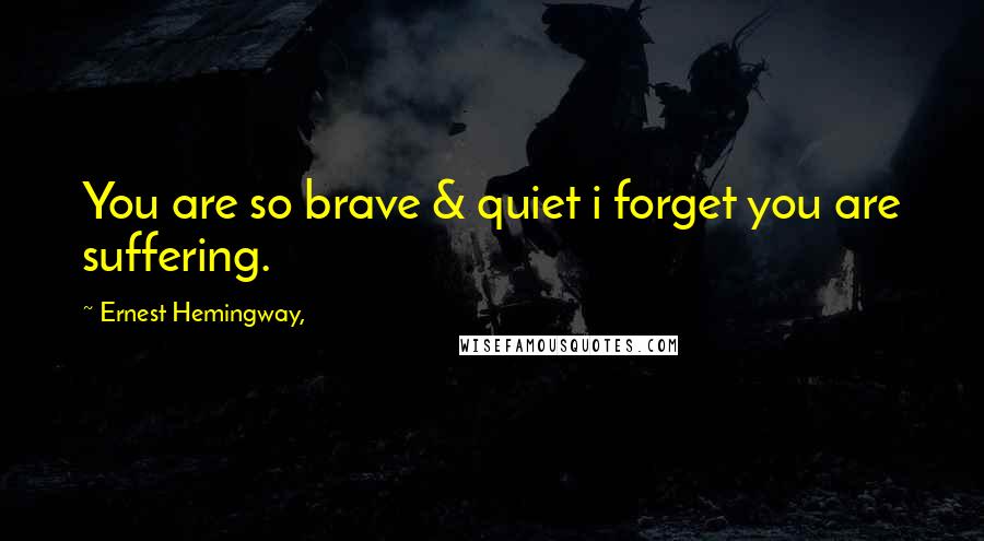 Ernest Hemingway, Quotes: You are so brave & quiet i forget you are suffering.