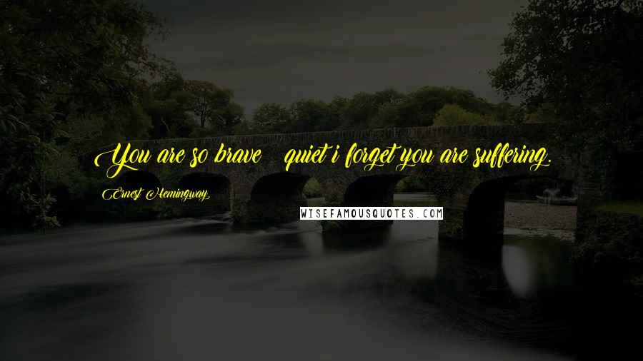 Ernest Hemingway, Quotes: You are so brave & quiet i forget you are suffering.