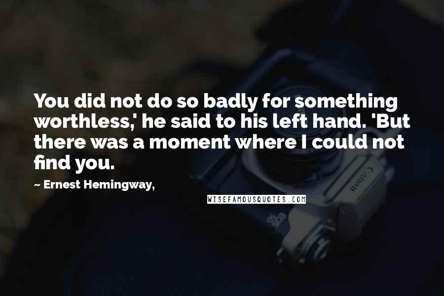 Ernest Hemingway, Quotes: You did not do so badly for something worthless,' he said to his left hand. 'But there was a moment where I could not find you.