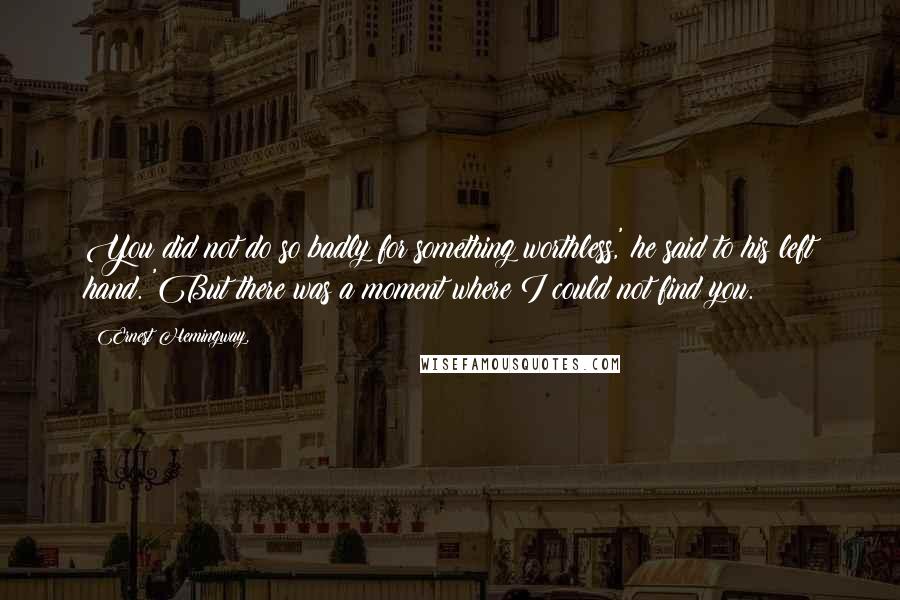 Ernest Hemingway, Quotes: You did not do so badly for something worthless,' he said to his left hand. 'But there was a moment where I could not find you.