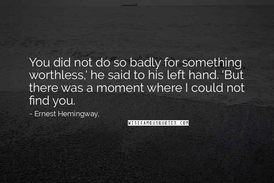 Ernest Hemingway, Quotes: You did not do so badly for something worthless,' he said to his left hand. 'But there was a moment where I could not find you.