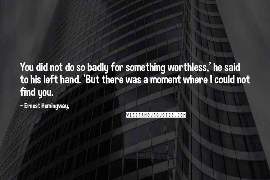 Ernest Hemingway, Quotes: You did not do so badly for something worthless,' he said to his left hand. 'But there was a moment where I could not find you.