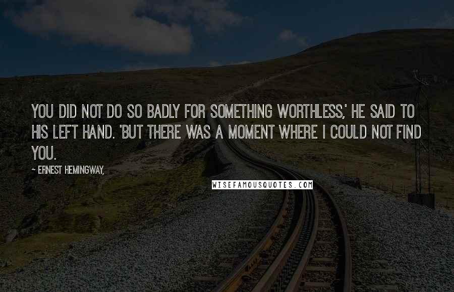 Ernest Hemingway, Quotes: You did not do so badly for something worthless,' he said to his left hand. 'But there was a moment where I could not find you.
