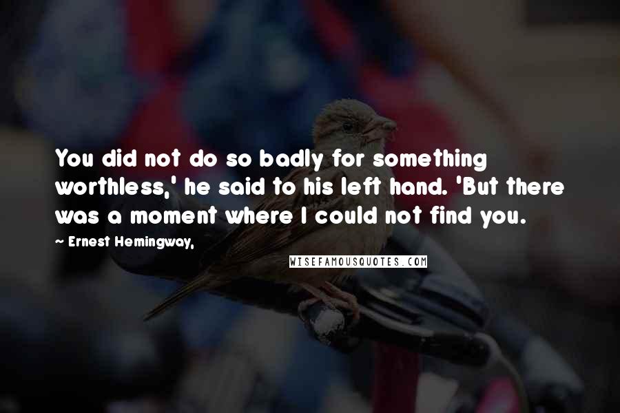 Ernest Hemingway, Quotes: You did not do so badly for something worthless,' he said to his left hand. 'But there was a moment where I could not find you.