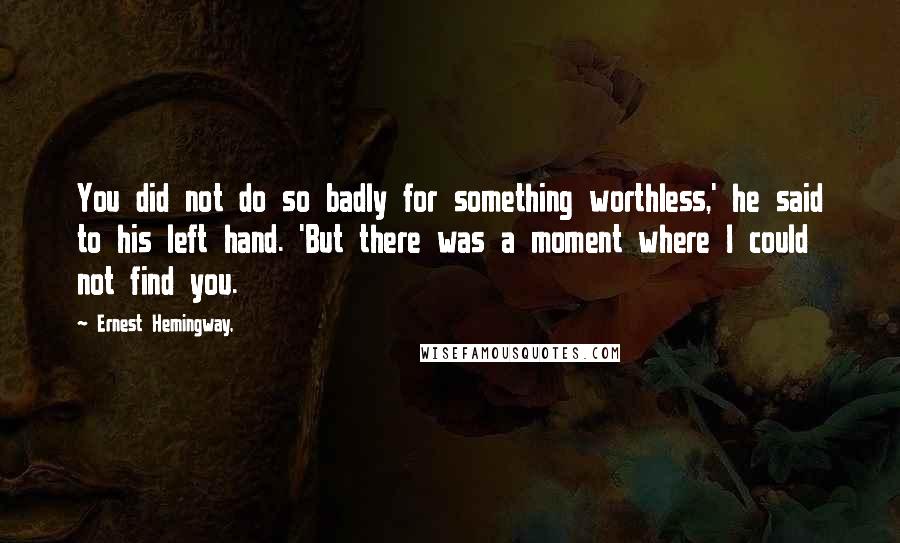 Ernest Hemingway, Quotes: You did not do so badly for something worthless,' he said to his left hand. 'But there was a moment where I could not find you.