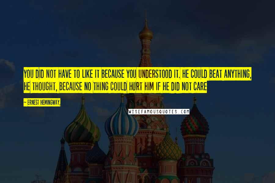 Ernest Hemingway, Quotes: You did not have to like it because you understood it. He could beat anything, he thought, because no thing could hurt him if he did not care