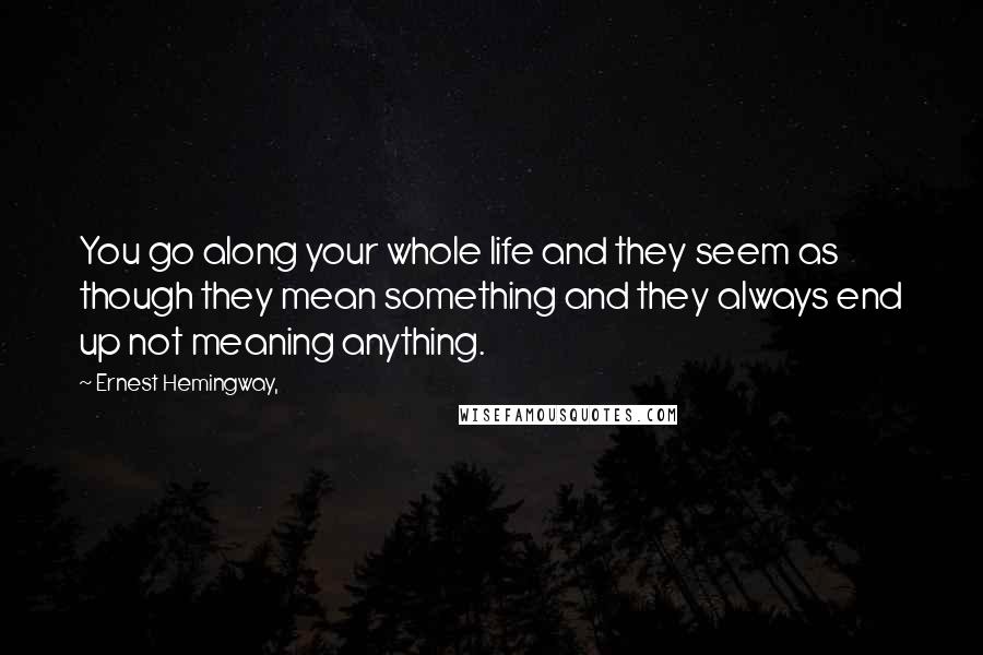 Ernest Hemingway, Quotes: You go along your whole life and they seem as though they mean something and they always end up not meaning anything.