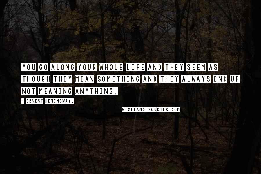 Ernest Hemingway, Quotes: You go along your whole life and they seem as though they mean something and they always end up not meaning anything.