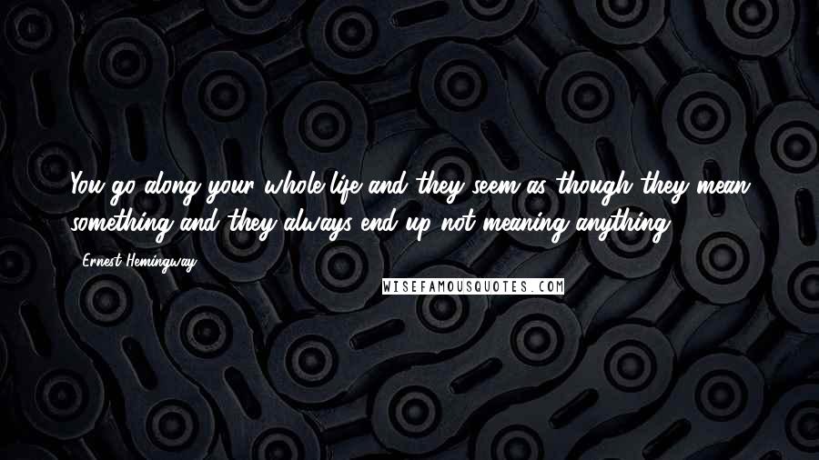 Ernest Hemingway, Quotes: You go along your whole life and they seem as though they mean something and they always end up not meaning anything.