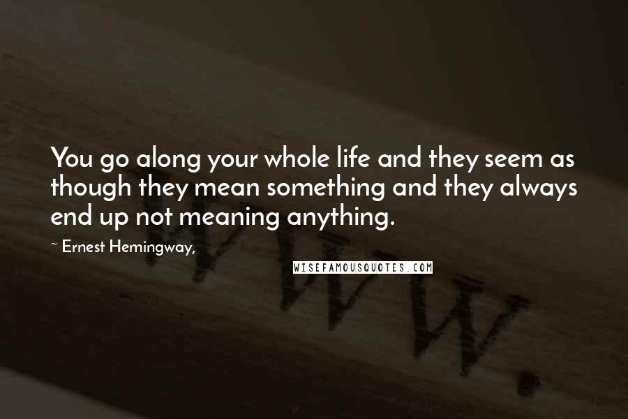 Ernest Hemingway, Quotes: You go along your whole life and they seem as though they mean something and they always end up not meaning anything.