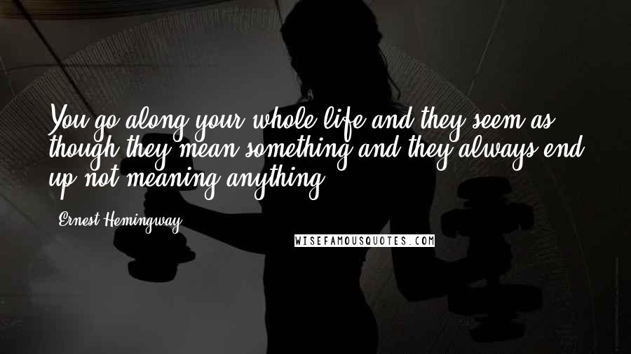 Ernest Hemingway, Quotes: You go along your whole life and they seem as though they mean something and they always end up not meaning anything.