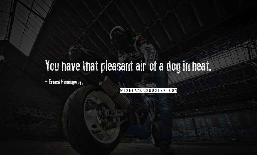 Ernest Hemingway, Quotes: You have that pleasant air of a dog in heat.