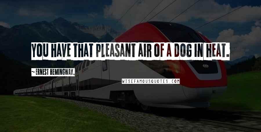 Ernest Hemingway, Quotes: You have that pleasant air of a dog in heat.