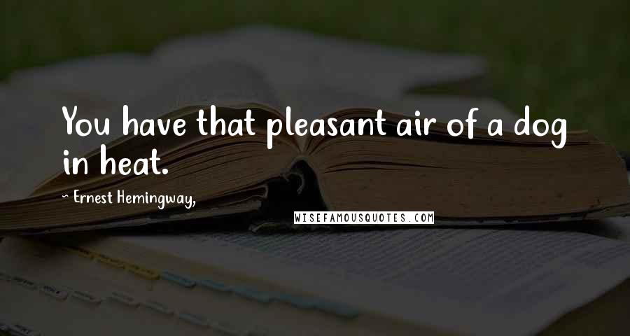 Ernest Hemingway, Quotes: You have that pleasant air of a dog in heat.