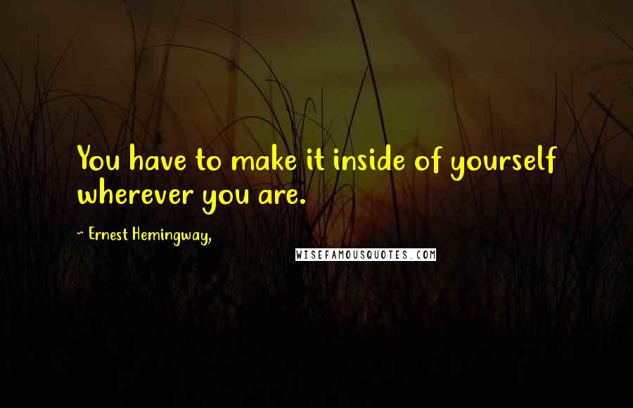 Ernest Hemingway, Quotes: You have to make it inside of yourself wherever you are.