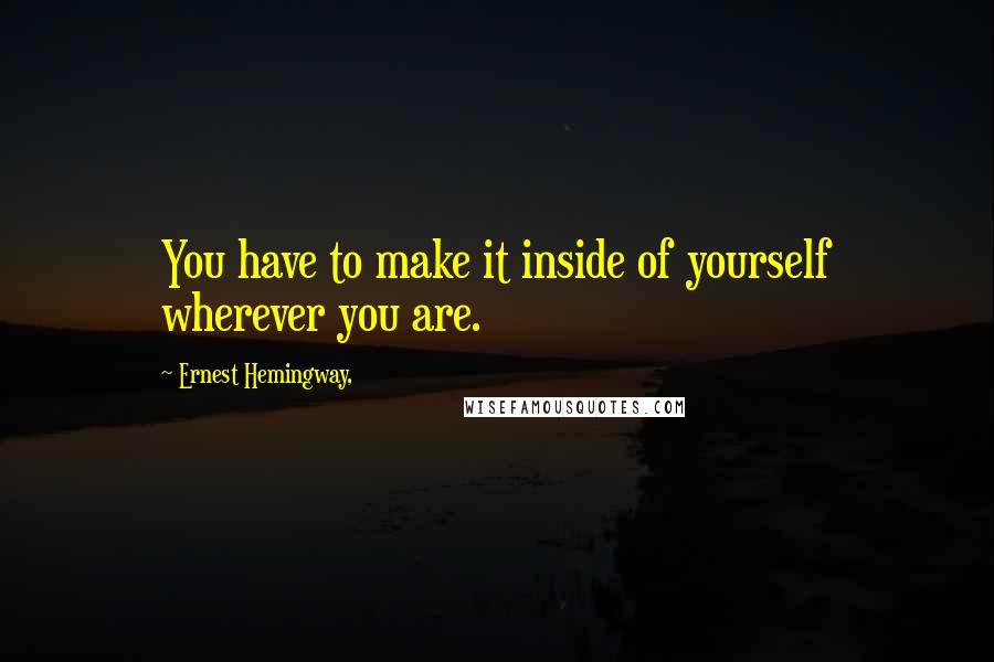 Ernest Hemingway, Quotes: You have to make it inside of yourself wherever you are.