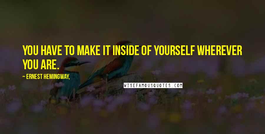 Ernest Hemingway, Quotes: You have to make it inside of yourself wherever you are.