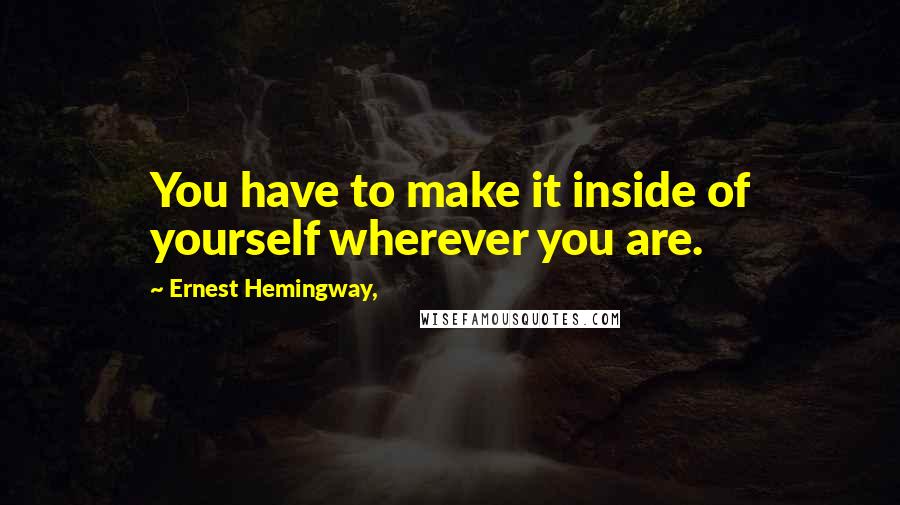 Ernest Hemingway, Quotes: You have to make it inside of yourself wherever you are.