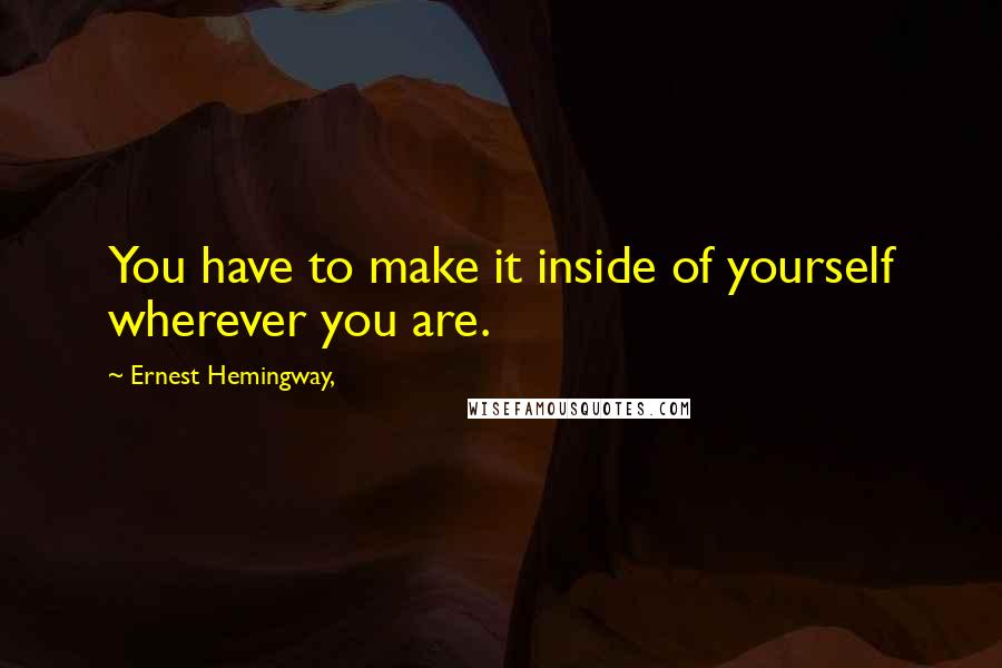 Ernest Hemingway, Quotes: You have to make it inside of yourself wherever you are.