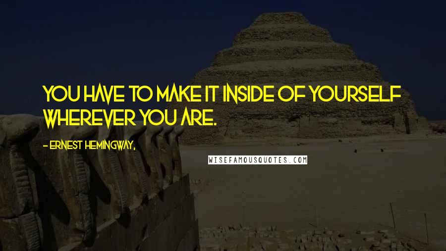 Ernest Hemingway, Quotes: You have to make it inside of yourself wherever you are.