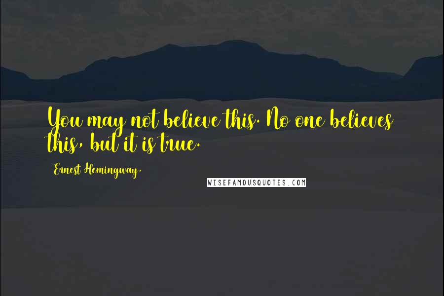 Ernest Hemingway, Quotes: You may not believe this. No one believes this, but it is true.