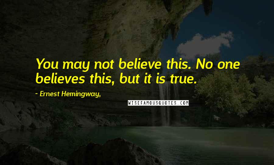 Ernest Hemingway, Quotes: You may not believe this. No one believes this, but it is true.