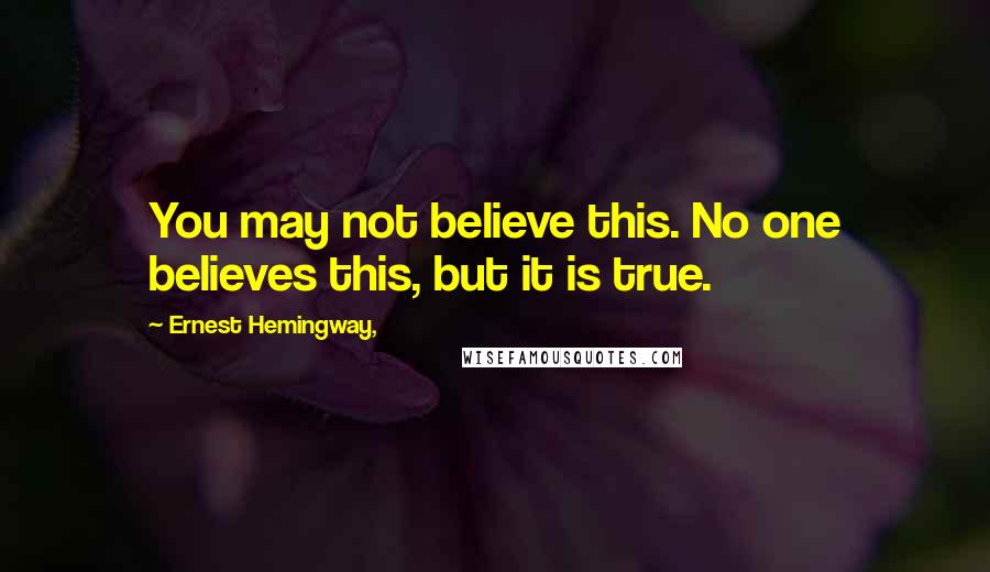 Ernest Hemingway, Quotes: You may not believe this. No one believes this, but it is true.