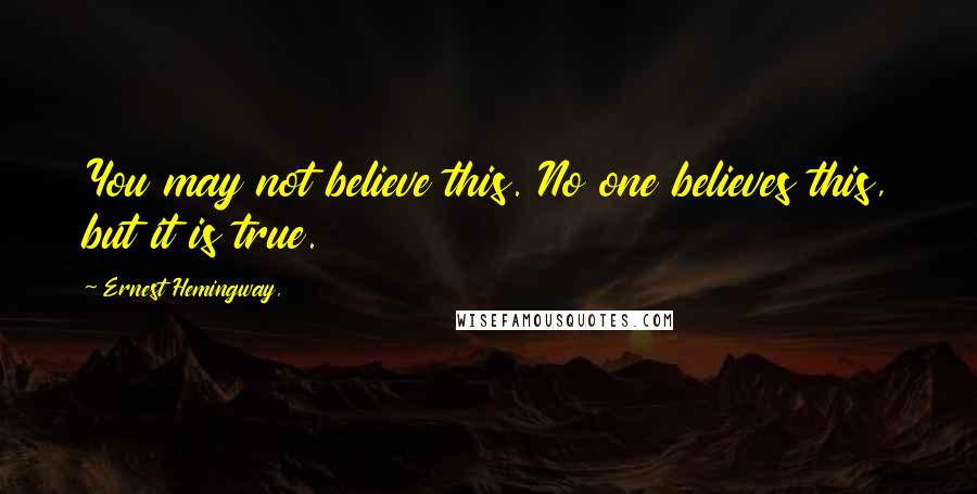 Ernest Hemingway, Quotes: You may not believe this. No one believes this, but it is true.