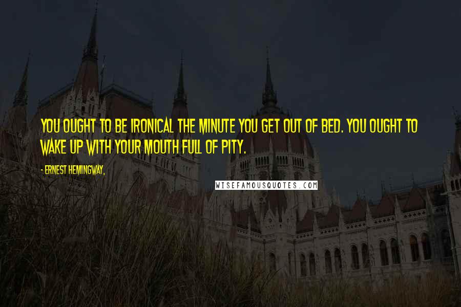 Ernest Hemingway, Quotes: You ought to be ironical the minute you get out of bed. You ought to wake up with your mouth full of pity.