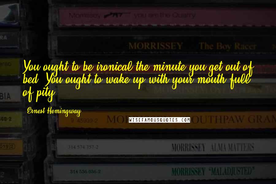 Ernest Hemingway, Quotes: You ought to be ironical the minute you get out of bed. You ought to wake up with your mouth full of pity.