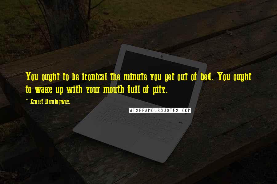 Ernest Hemingway, Quotes: You ought to be ironical the minute you get out of bed. You ought to wake up with your mouth full of pity.