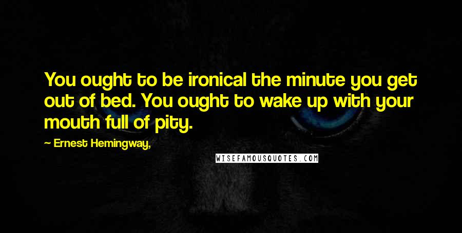 Ernest Hemingway, Quotes: You ought to be ironical the minute you get out of bed. You ought to wake up with your mouth full of pity.
