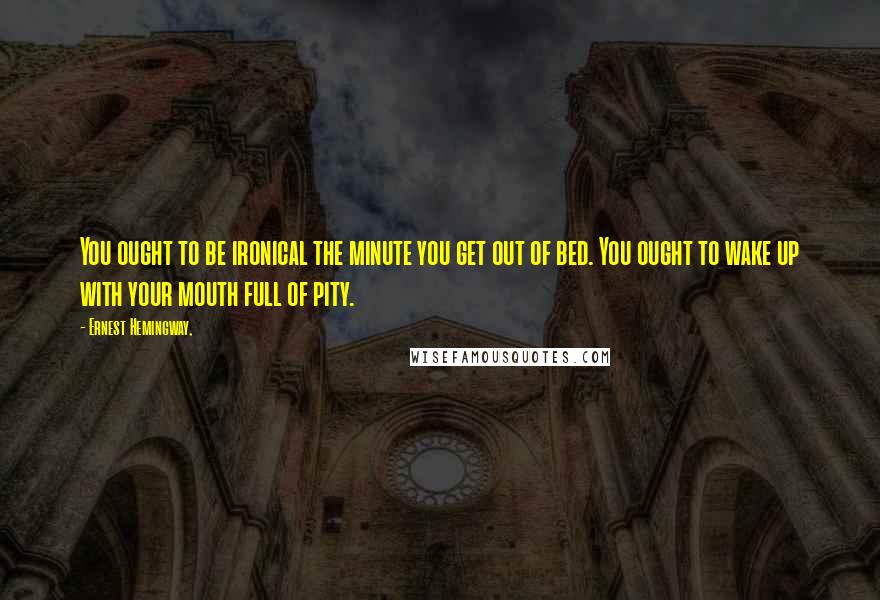 Ernest Hemingway, Quotes: You ought to be ironical the minute you get out of bed. You ought to wake up with your mouth full of pity.