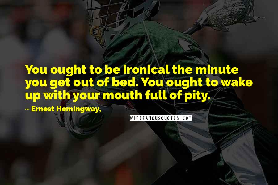 Ernest Hemingway, Quotes: You ought to be ironical the minute you get out of bed. You ought to wake up with your mouth full of pity.