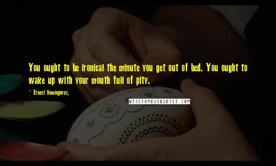Ernest Hemingway, Quotes: You ought to be ironical the minute you get out of bed. You ought to wake up with your mouth full of pity.