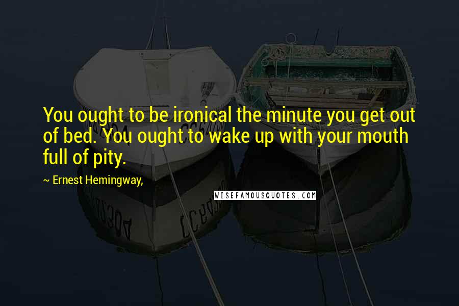 Ernest Hemingway, Quotes: You ought to be ironical the minute you get out of bed. You ought to wake up with your mouth full of pity.