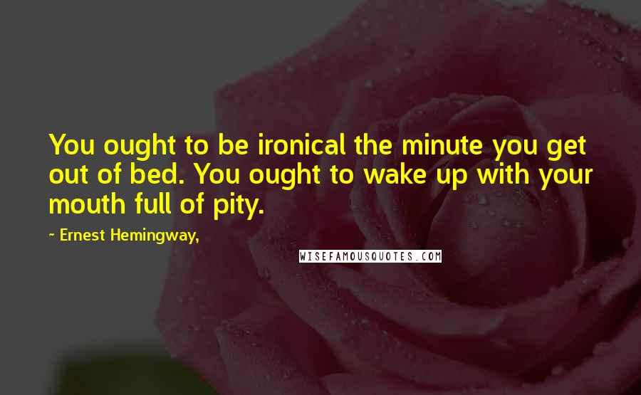 Ernest Hemingway, Quotes: You ought to be ironical the minute you get out of bed. You ought to wake up with your mouth full of pity.