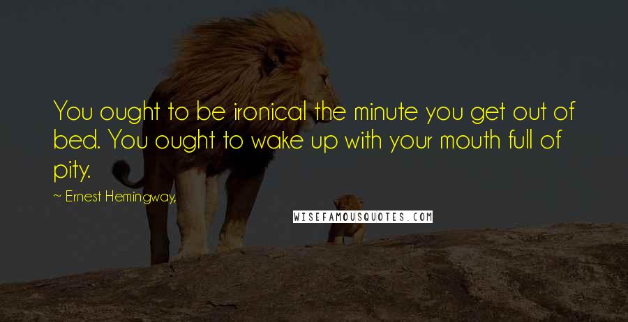 Ernest Hemingway, Quotes: You ought to be ironical the minute you get out of bed. You ought to wake up with your mouth full of pity.