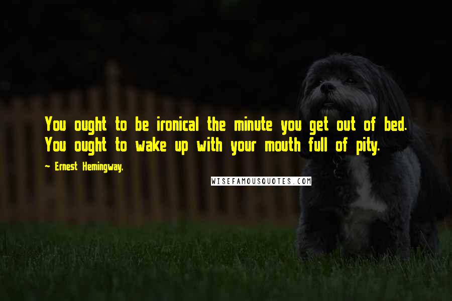 Ernest Hemingway, Quotes: You ought to be ironical the minute you get out of bed. You ought to wake up with your mouth full of pity.