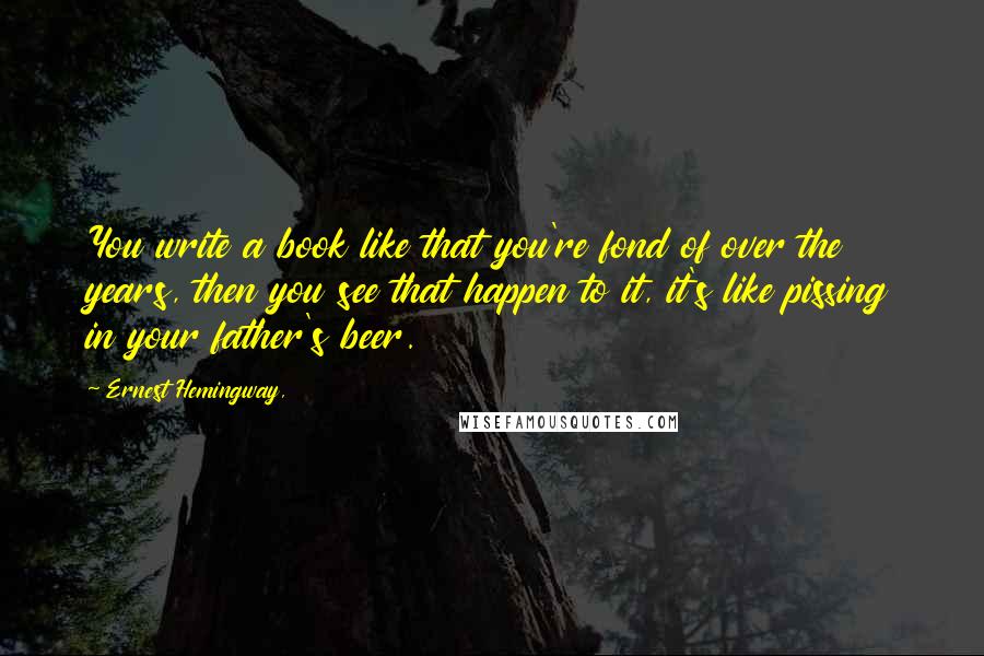 Ernest Hemingway, Quotes: You write a book like that you're fond of over the years, then you see that happen to it, it's like pissing in your father's beer.
