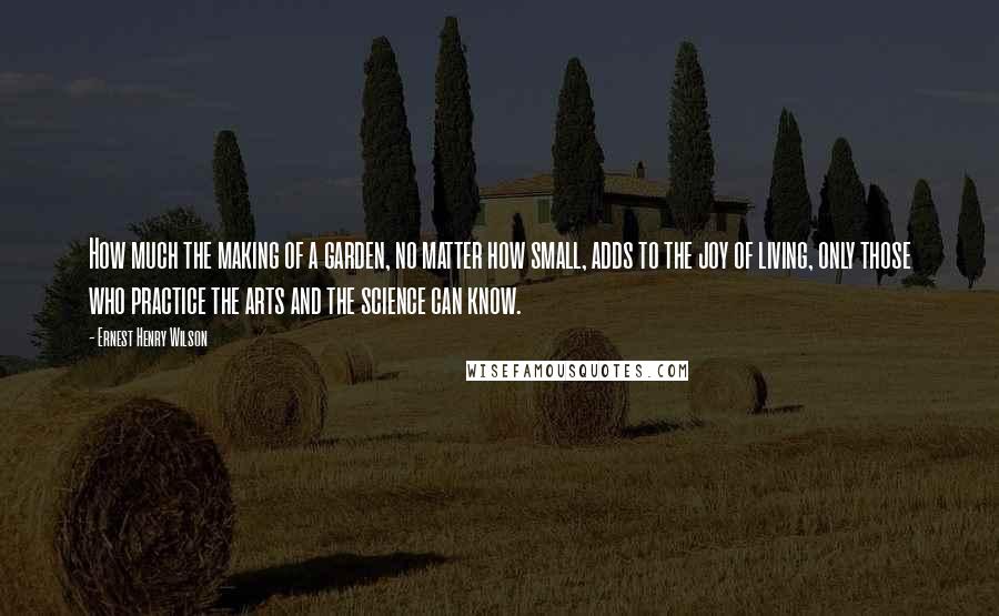 Ernest Henry Wilson Quotes: How much the making of a garden, no matter how small, adds to the joy of living, only those who practice the arts and the science can know.