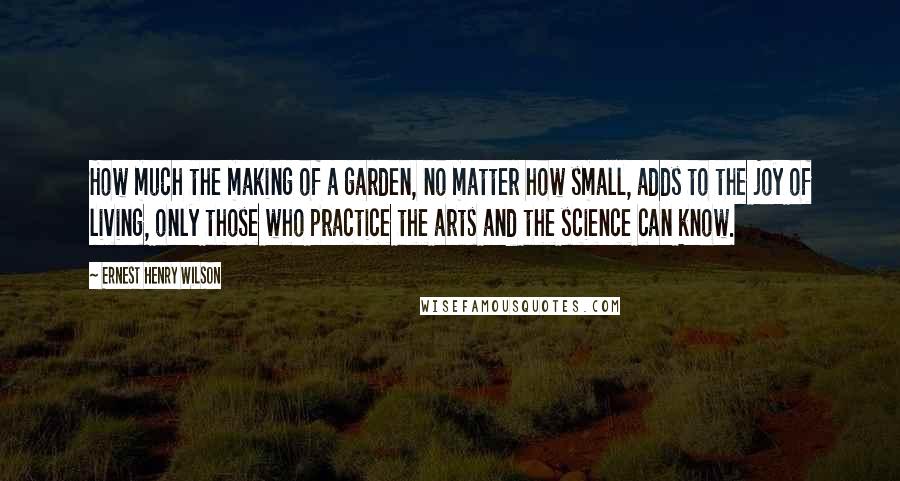 Ernest Henry Wilson Quotes: How much the making of a garden, no matter how small, adds to the joy of living, only those who practice the arts and the science can know.