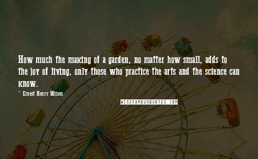 Ernest Henry Wilson Quotes: How much the making of a garden, no matter how small, adds to the joy of living, only those who practice the arts and the science can know.