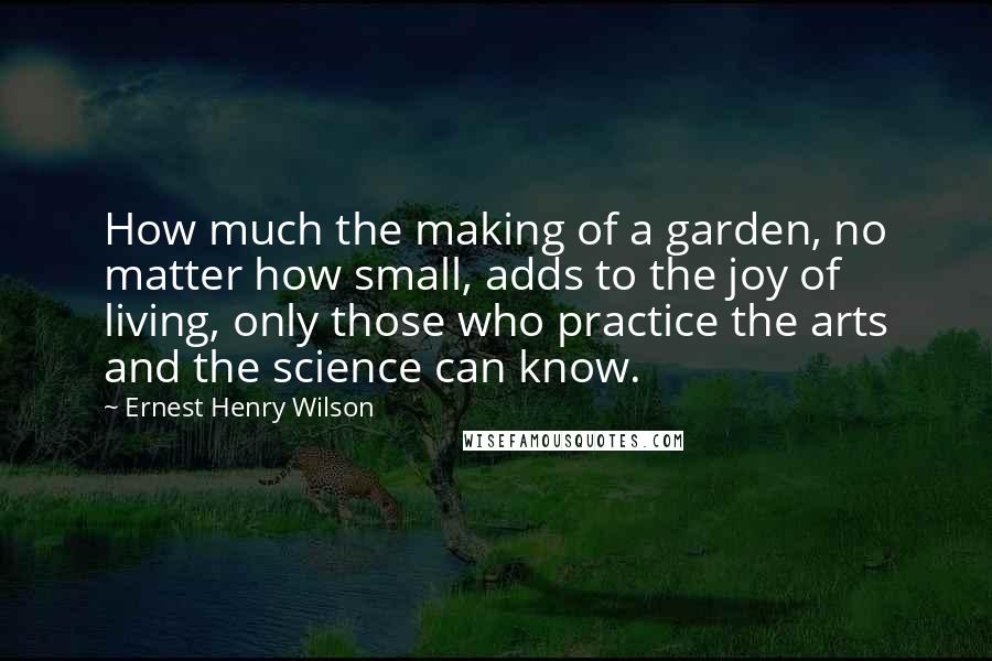 Ernest Henry Wilson Quotes: How much the making of a garden, no matter how small, adds to the joy of living, only those who practice the arts and the science can know.