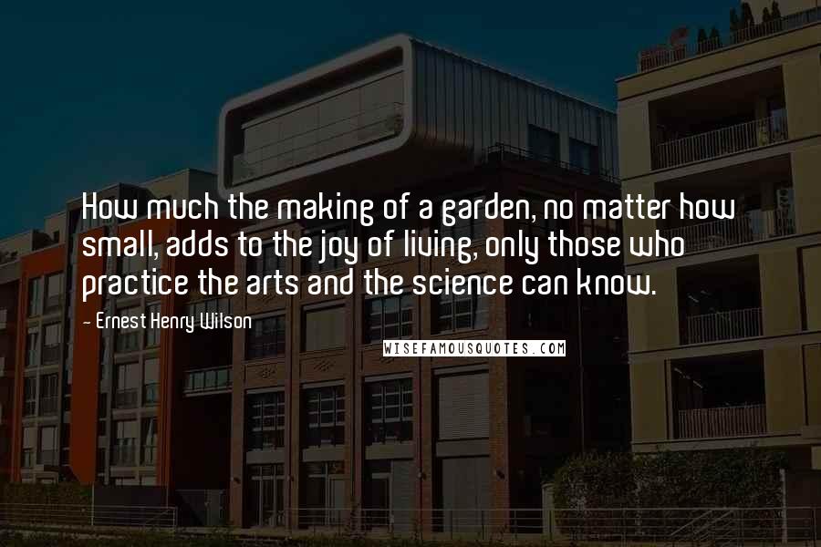 Ernest Henry Wilson Quotes: How much the making of a garden, no matter how small, adds to the joy of living, only those who practice the arts and the science can know.