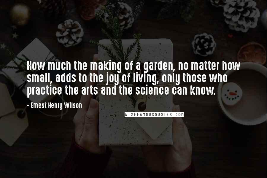 Ernest Henry Wilson Quotes: How much the making of a garden, no matter how small, adds to the joy of living, only those who practice the arts and the science can know.