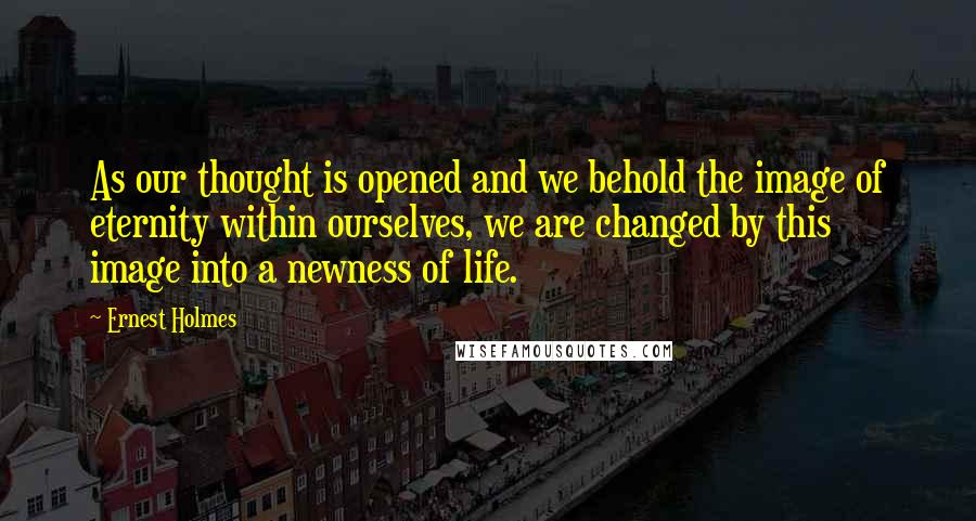 Ernest Holmes Quotes: As our thought is opened and we behold the image of eternity within ourselves, we are changed by this image into a newness of life.