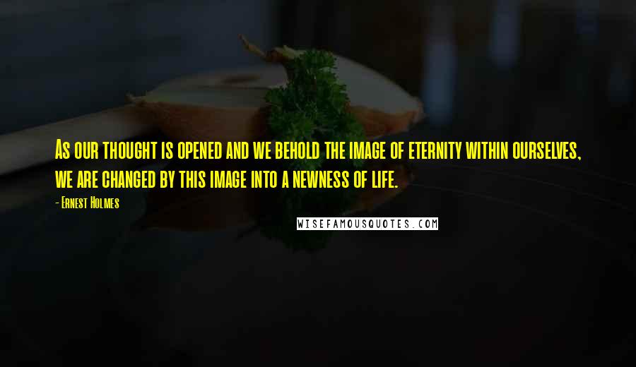 Ernest Holmes Quotes: As our thought is opened and we behold the image of eternity within ourselves, we are changed by this image into a newness of life.