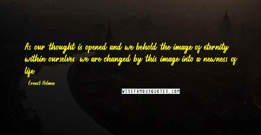 Ernest Holmes Quotes: As our thought is opened and we behold the image of eternity within ourselves, we are changed by this image into a newness of life.